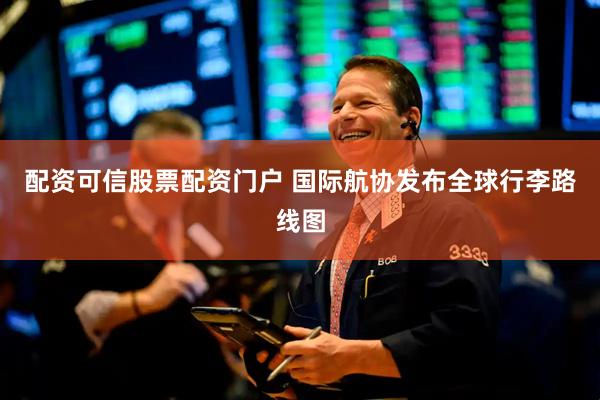 配资可信股票配资门户 国际航协发布全球行李路线图