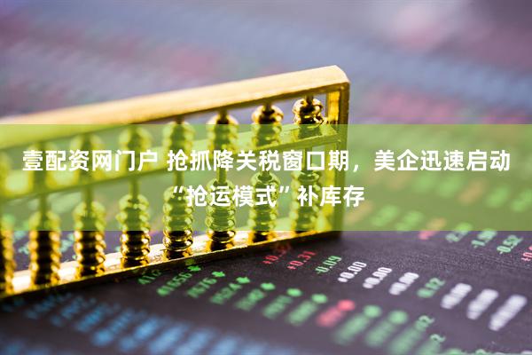 壹配资网门户 抢抓降关税窗口期，美企迅速启动“抢运模式”补库存