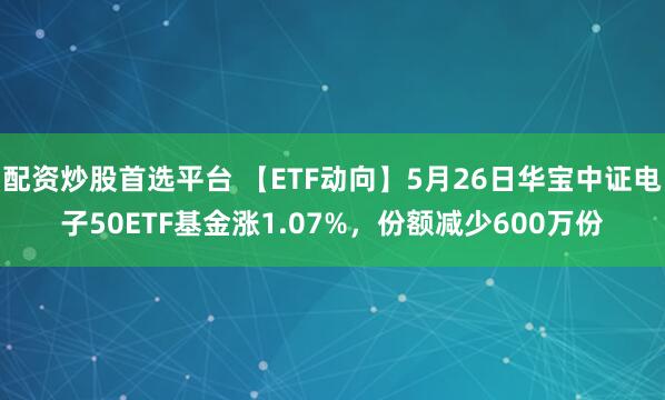 配资炒股首选平台 【ETF动向】5月26日华宝中证电子50ETF基金涨1.07%，份额减少600万份