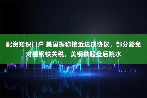 配资知识门户 美国据称接近达成协议，部分豁免对墨钢铁关税，美钢铁股盘后跳水