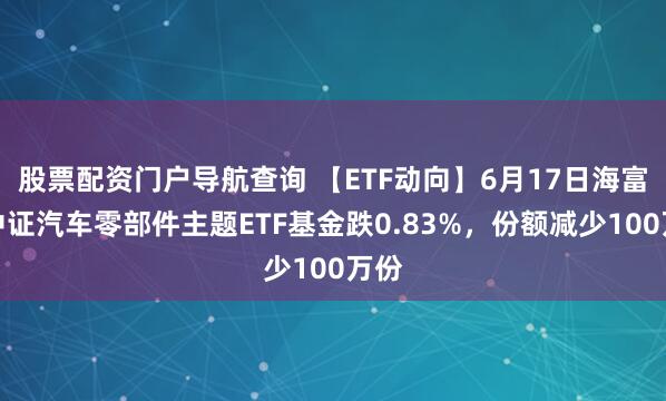 股票配资门户导航查询 【ETF动向】6月17日海富通中证汽车零部件主题ETF基金跌0.83%，份额减少100万份