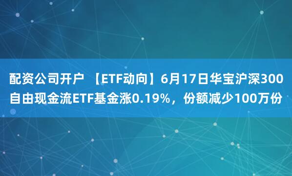 配资公司开户 【ETF动向】6月17日华宝沪深300自由现金流ETF基金涨0.19%，份额减少100万份