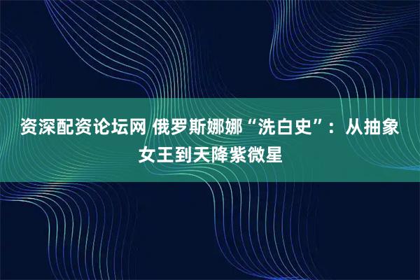 资深配资论坛网 俄罗斯娜娜“洗白史”：从抽象女王到天降紫微星