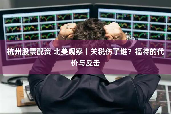 杭州股票配资 北美观察丨关税伤了谁？福特的代价与反击