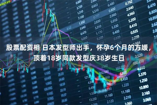 股票配资相 日本发型师出手，怀孕6个月的方媛，顶着18岁同款发型庆38岁生日
