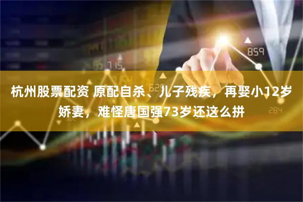 杭州股票配资 原配自杀、儿子残疾，再娶小12岁娇妻，难怪唐国强73岁还这么拼