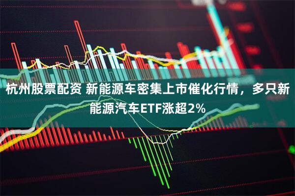 杭州股票配资 新能源车密集上市催化行情，多只新能源汽车ETF涨超2%