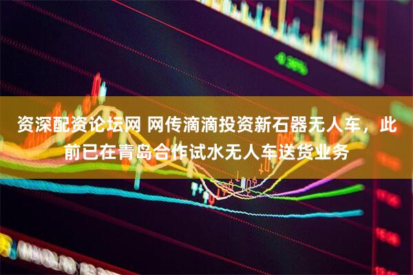 资深配资论坛网 网传滴滴投资新石器无人车，此前已在青岛合作试水无人车送货业务