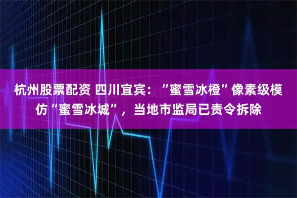 杭州股票配资 四川宜宾：“蜜雪冰橙”像素级模仿“蜜雪冰城”，当地市监局已责令拆除