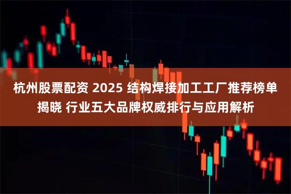 杭州股票配资 2025 结构焊接加工工厂推荐榜单揭晓 行业五大品牌权威排行与应用解析
