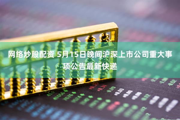 网络炒股配资 5月15日晚间沪深上市公司重大事项公告最新快递