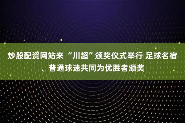 炒股配资网站来 “川超”颁奖仪式举行 足球名宿、普通球迷共同为优胜者颁奖
