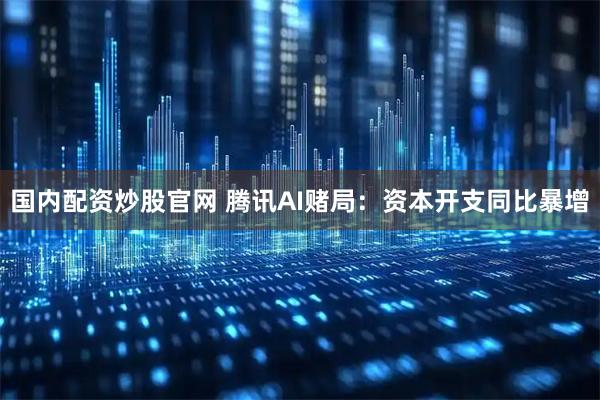 国内配资炒股官网 腾讯AI赌局：资本开支同比暴增
