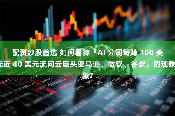配资炒股首选 如何看待「AI 公司每赚 100 美元近 40 美元流向云巨头亚马逊、微软、谷歌」的现象?