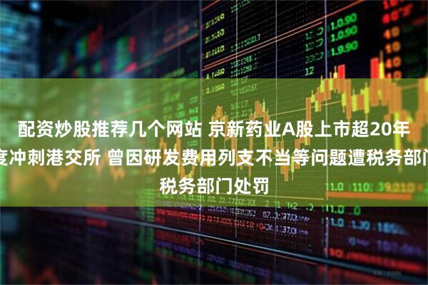 配资炒股推荐几个网站 京新药业A股上市超20年后二度冲刺港交所 曾因研发费用列支不当等问题遭税务部门处罚