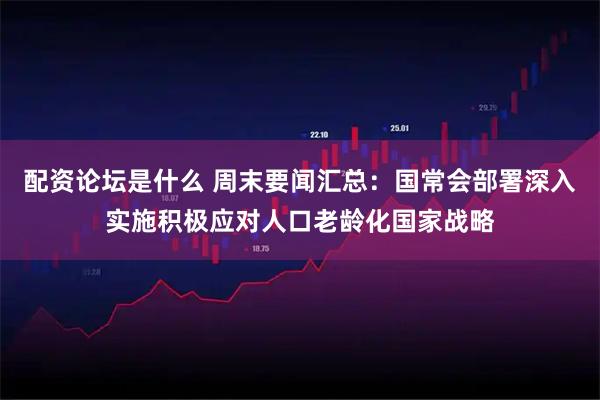 配资论坛是什么 周末要闻汇总：国常会部署深入实施积极应对人口老龄化国家战略