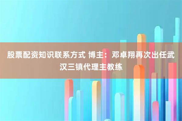 股票配资知识联系方式 博主：邓卓翔再次出任武汉三镇代理主教练